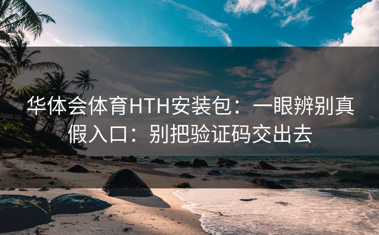 华体会体育HTH安装包：一眼辨别真假入口：别把验证码交出去