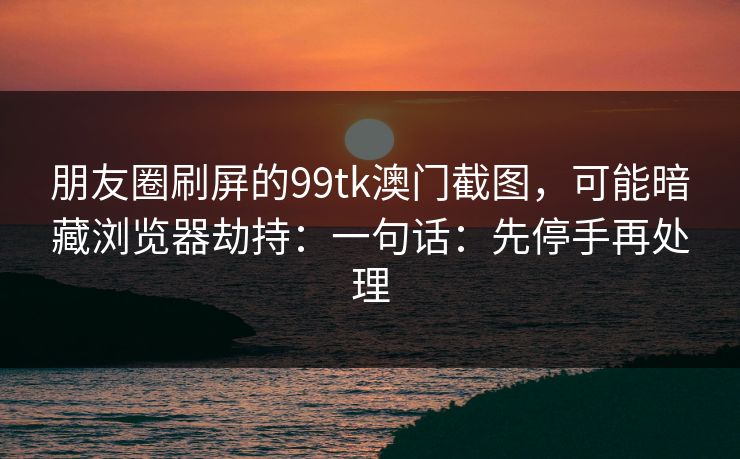 朋友圈刷屏的99tk澳门截图，可能暗藏浏览器劫持：一句话：先停手再处理
