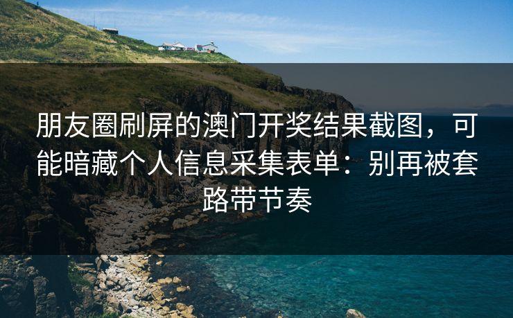 朋友圈刷屏的澳门开奖结果截图，可能暗藏个人信息采集表单：别再被套路带节奏