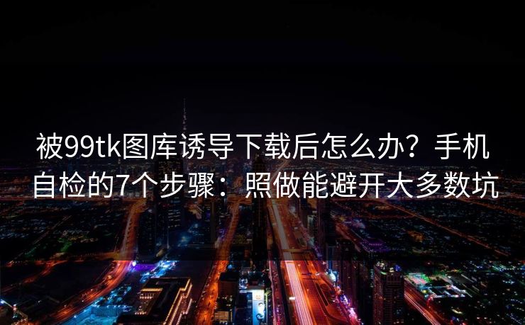 被99tk图库诱导下载后怎么办？手机自检的7个步骤：照做能避开大多数坑