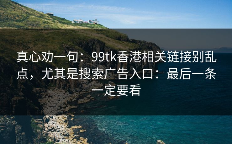 真心劝一句：99tk香港相关链接别乱点，尤其是搜索广告入口：最后一条一定要看