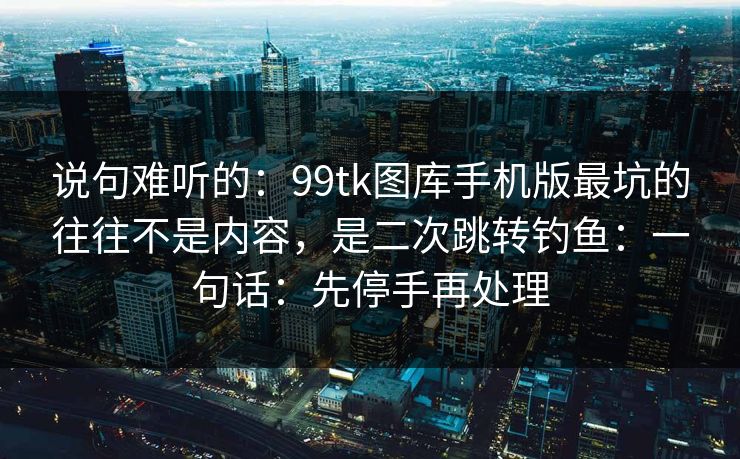 说句难听的：99tk图库手机版最坑的往往不是内容，是二次跳转钓鱼：一句话：先停手再处理