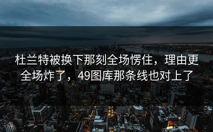 杜兰特被换下那刻全场愣住，理由更全场炸了，49图库那条线也对上了