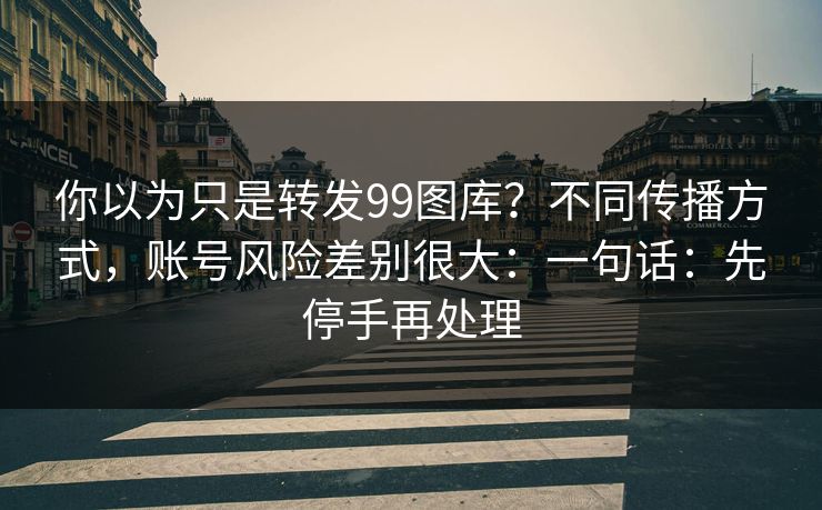 你以为只是转发99图库？不同传播方式，账号风险差别很大：一句话：先停手再处理