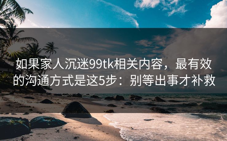 如果家人沉迷99tk相关内容，最有效的沟通方式是这5步：别等出事才补救