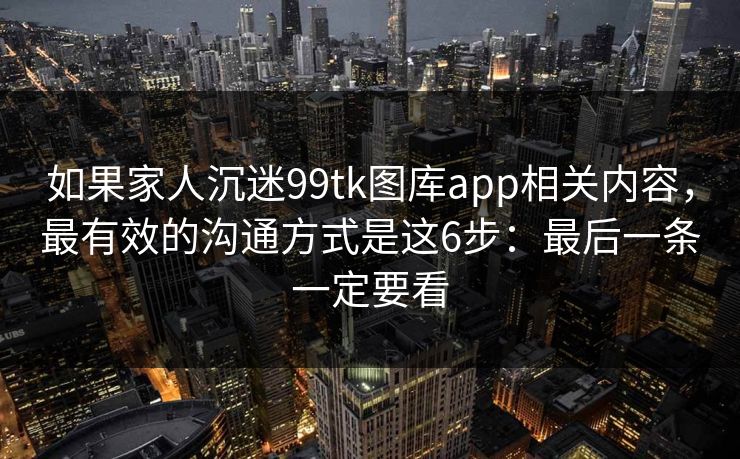 如果家人沉迷99tk图库app相关内容，最有效的沟通方式是这6步：最后一条一定要看