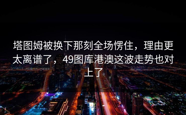 塔图姆被换下那刻全场愣住，理由更太离谱了，49图库港澳这波走势也对上了
