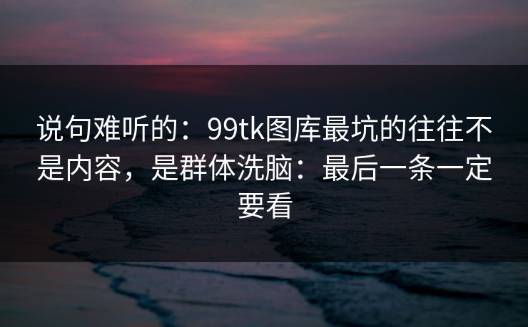 说句难听的：99tk图库最坑的往往不是内容，是群体洗脑：最后一条一定要看