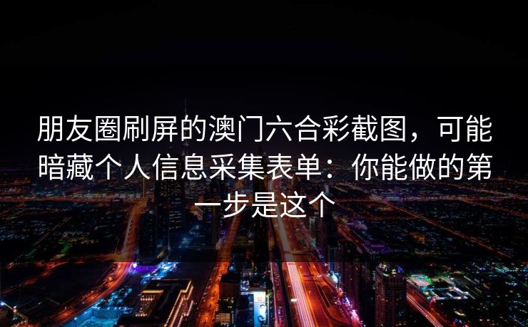 朋友圈刷屏的澳门六合彩截图，可能暗藏个人信息采集表单：你能做的第一步是这个
