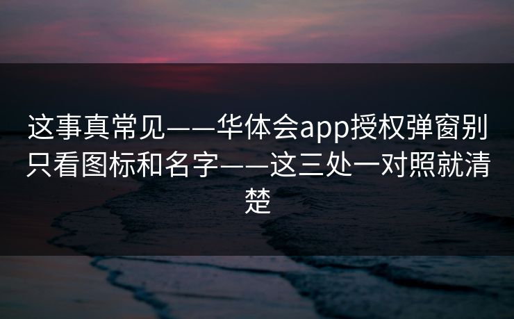 这事真常见——华体会app授权弹窗别只看图标和名字——这三处一对照就清楚