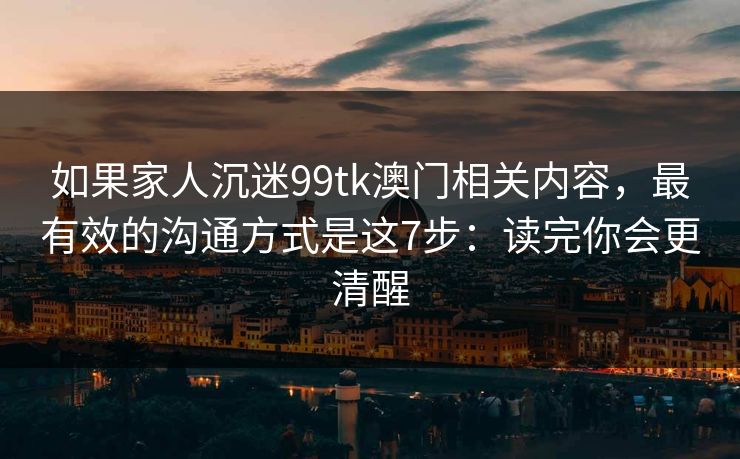 如果家人沉迷99tk澳门相关内容，最有效的沟通方式是这7步：读完你会更清醒