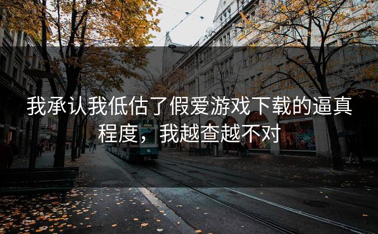 我承认我低估了假爱游戏下载的逼真程度，我越查越不对