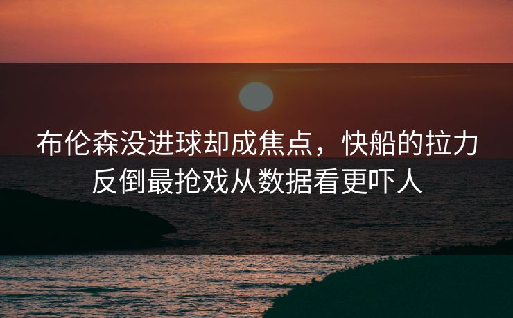 布伦森没进球却成焦点，快船的拉力反倒最抢戏从数据看更吓人